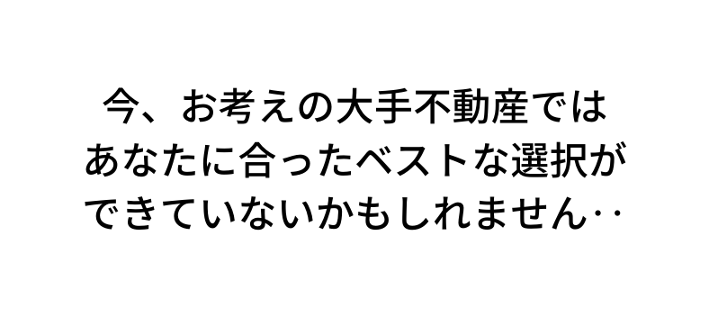 今 お考えの大手不動産では あなたに合ったベストな選択が できていないかもしれません